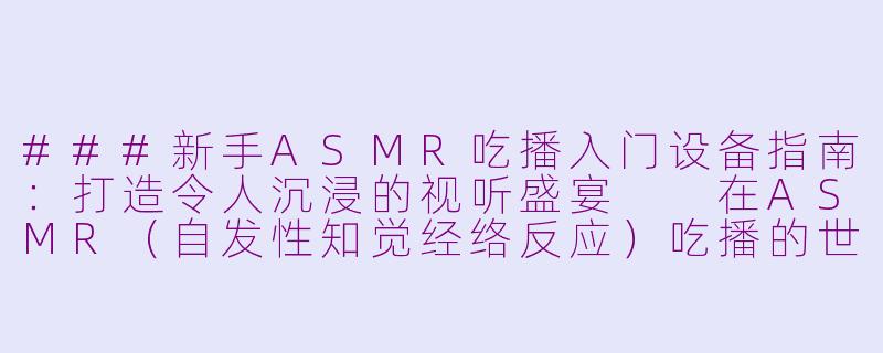 ###新手ASMR吃播入门设备指南：打造令人沉浸的视听盛宴

在ASMR（自发性知觉经络反应）吃播的世界里，细腻的声音和视觉体验是吸引观众的关键。无论是咀嚼食物的清脆声、轻声细语的互动，还是诱人的美食展示，合适的设备能帮助你打造出专业级的沉浸式内容。如果你刚入门，不知从何开始，别担心！本文将为你推荐一套性价比高、易于上手的ASMR吃播设备清单，涵盖录音、摄像、灯光和配件，助你快速起步，无需昂贵投资就能创造出令人放松的视听体验。

####ASMR吃播新手必看：入门设备清单，轻松打造治愈系吃播频道

####-做asmr吃播的入门设备