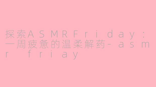 探索ASMRFriday：一周疲惫的温柔解药-asmr friay