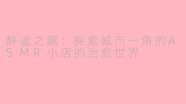静谧之趣：探索城市一角的ASMR小店的治愈世界