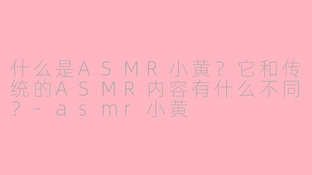什么是ASMR小黄？它和传统的ASMR内容有什么不同？-asmr小黄