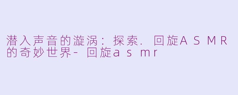 潜入声音的漩涡：探索.回旋ASMR的奇妙世界-回旋asmr