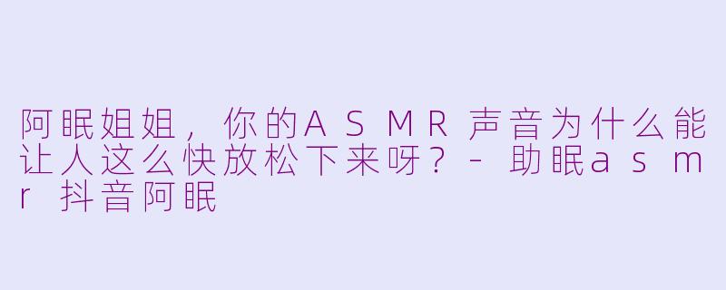 阿眠姐姐，你的ASMR声音为什么能让人这么快放松下来呀？-助眠asmr抖音阿眠