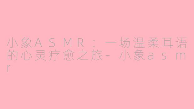 小象ASMR：一场温柔耳语的心灵疗愈之旅-小象asmr