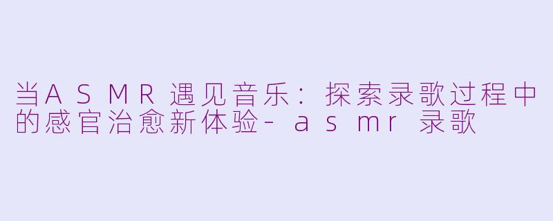 当ASMR遇见音乐：探索录歌过程中的感官治愈新体验-asmr录歌