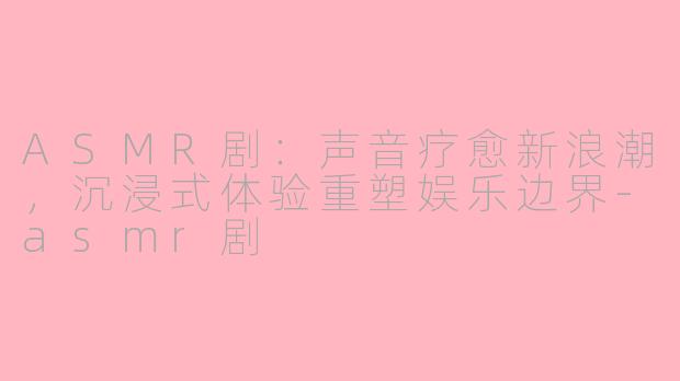 ASMR剧：声音疗愈新浪潮，沉浸式体验重塑娱乐边界-asmr剧