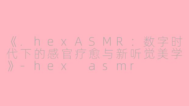 《.hexASMR：数字时代下的感官疗愈与新听觉美学》-hex asmr