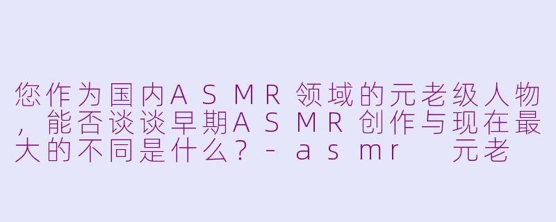 您作为国内ASMR领域的元老级人物，能否谈谈早期ASMR创作与现在最大的不同是什么？-asmr 元老