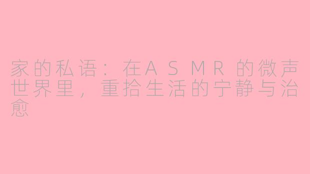 家的私语：在ASMR的微声世界里，重拾生活的宁静与治愈