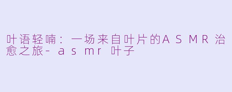 叶语轻喃：一场来自叶片的ASMR治愈之旅-asmr叶子