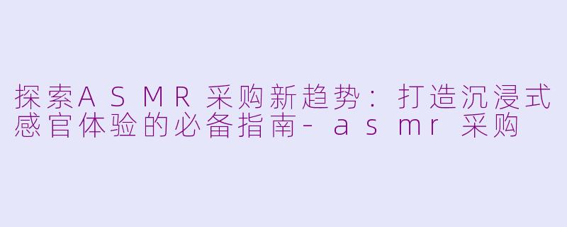 探索ASMR采购新趋势：打造沉浸式感官体验的必备指南-asmr采购