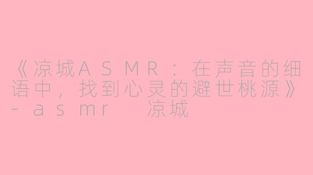 《凉城ASMR：在声音的细语中，找到心灵的避世桃源》-asmr 凉城
