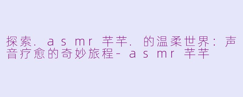 探索.asmr芊芊.的温柔世界：声音疗愈的奇妙旅程-asmr芊芊