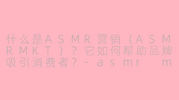 什么是ASMR营销（ASMRMKT）？它如何帮助品牌吸引消费者？