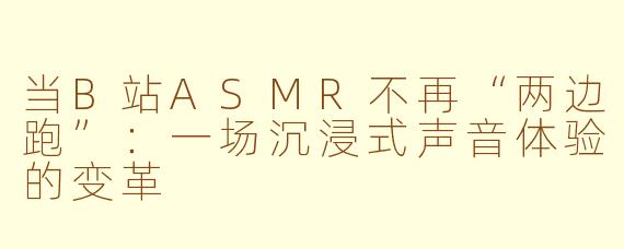 当B站ASMR不再“两边跑”：一场沉浸式声音体验的变革