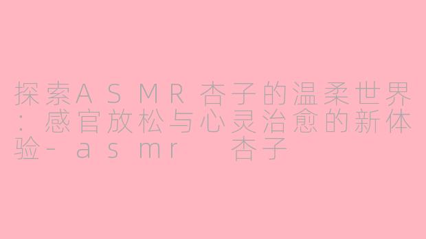 探索ASMR杏子的温柔世界：感官放松与心灵治愈的新体验-asmr 杏子