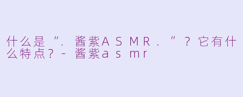 什么是“.酱紫ASMR.”？它有什么特点？-酱紫asmr