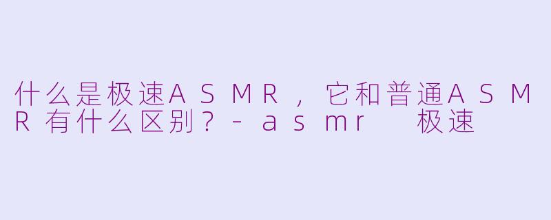 什么是极速ASMR，它和普通ASMR有什么区别？-asmr 极速
