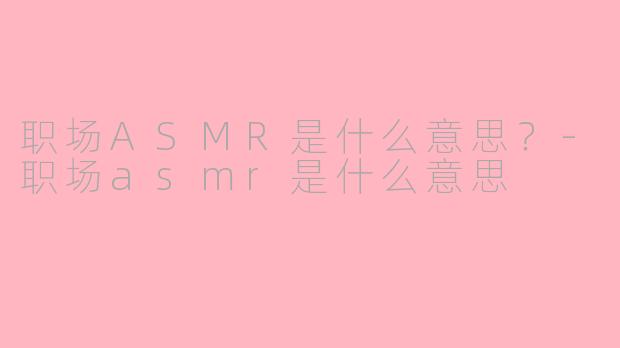 职场ASMR是什么意思？-职场asmr是什么意思