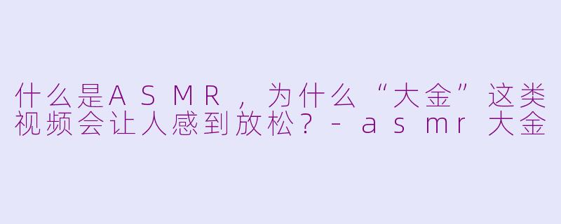 什么是ASMR，为什么“大金”这类视频会让人感到放松？-asmr大金