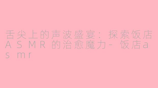 舌尖上的声波盛宴：探索饭店ASMR的治愈魔力-饭店asmr