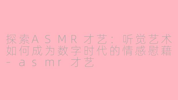 探索ASMR才艺：听觉艺术如何成为数字时代的情感慰藉-asmr才艺
