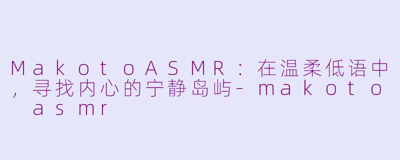 MakotoASMR：在温柔低语中，寻找内心的宁静岛屿-makoto asmr