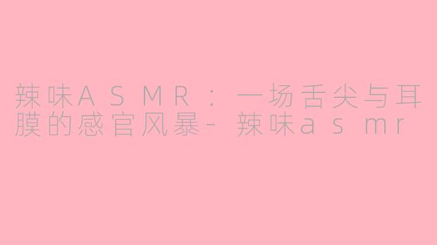辣味ASMR：一场舌尖与耳膜的感官风暴-辣味asmr