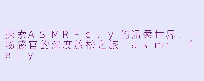 探索ASMRFely的温柔世界：一场感官的深度放松之旅-asmr fely