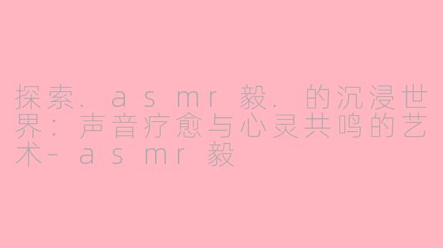 探索.asmr毅.的沉浸世界：声音疗愈与心灵共鸣的艺术-asmr毅