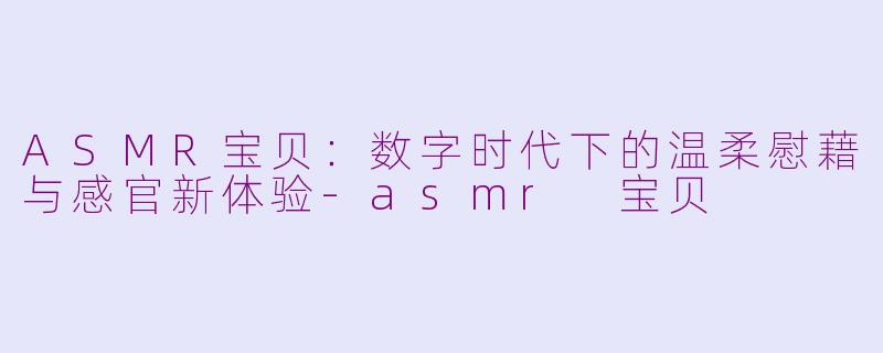 ASMR宝贝：数字时代下的温柔慰藉与感官新体验-asmr 宝贝
