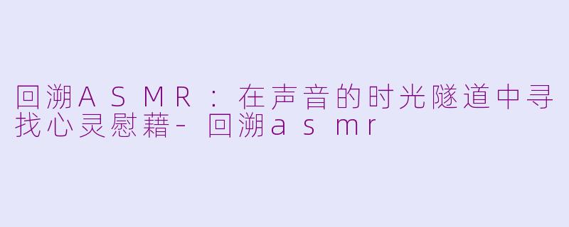 回溯ASMR：在声音的时光隧道中寻找心灵慰藉-回溯asmr