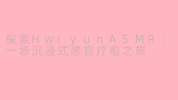 探索HwiyunASMR：一场沉浸式感官疗愈之旅