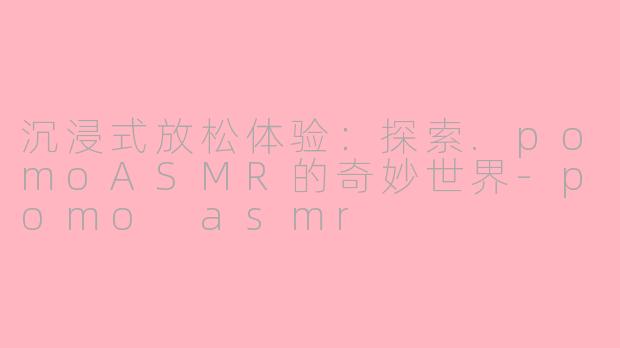 沉浸式放松体验：探索.pomoASMR的奇妙世界-pomo asmr