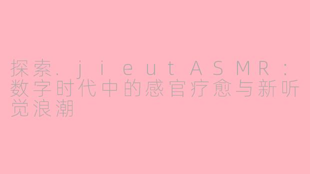 探索.jieutASMR：数字时代中的感官疗愈与新听觉浪潮