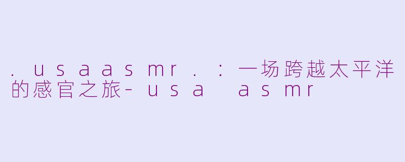 .usaasmr.：一场跨越太平洋的感官之旅-usa asmr