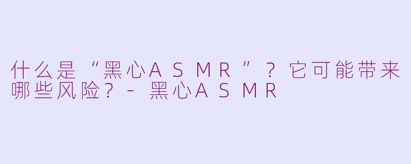 什么是“黑心ASMR”？它可能带来哪些风险？-黑心ASMR