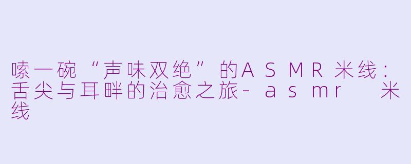 嗦一碗“声味双绝”的ASMR米线：舌尖与耳畔的治愈之旅-asmr 米线