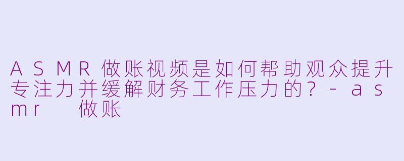 ASMR做账视频是如何帮助观众提升专注力并缓解财务工作压力的？-asmr 做账