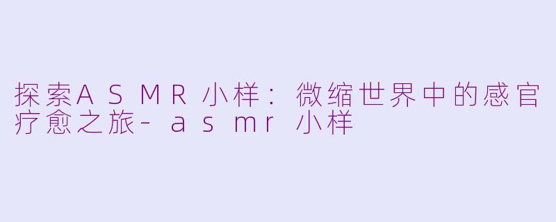 探索ASMR小样：微缩世界中的感官疗愈之旅-asmr小样