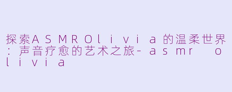 探索ASMROlivia的温柔世界：声音疗愈的艺术之旅-asmr olivia