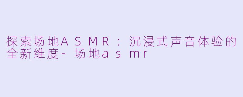 探索场地ASMR：沉浸式声音体验的全新维度-场地asmr
