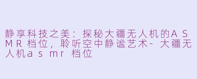 静享科技之美：探秘大疆无人机的ASMR档位，聆听空中静谧艺术-大疆无人机asmr档位