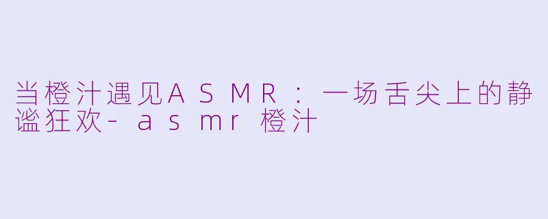 当橙汁遇见ASMR：一场舌尖上的静谧狂欢-asmr橙汁