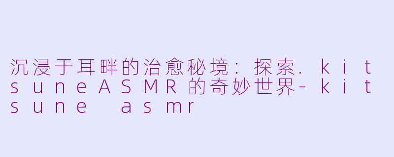 沉浸于耳畔的治愈秘境：探索.kitsuneASMR的奇妙世界-kitsune asmr