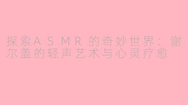 探索ASMR的奇妙世界：谢尔盖的轻声艺术与心灵疗愈