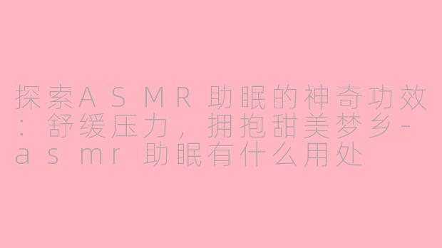 探索ASMR助眠的神奇功效：舒缓压力，拥抱甜美梦乡-asmr助眠有什么用处