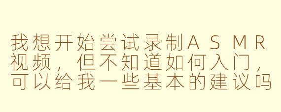 我想开始尝试录制ASMR视频，但不知道如何入门，可以给我一些基本的建议吗？