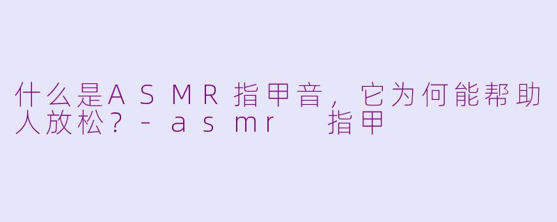 什么是ASMR指甲音,它为何能帮助人放松?