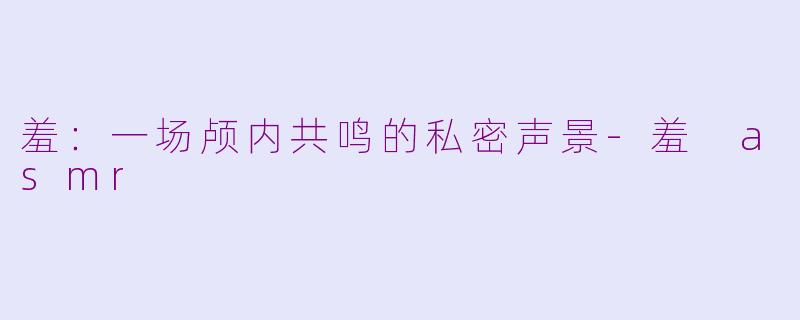 羞：一场颅内共鸣的私密声景-羞 asmr