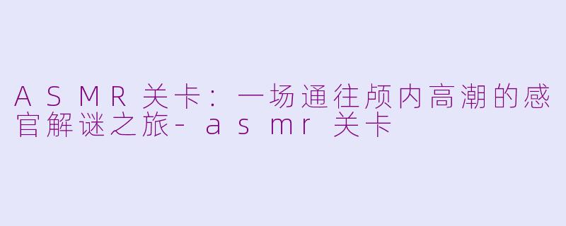 ASMR关卡：一场通往颅内高潮的感官解谜之旅-asmr关卡